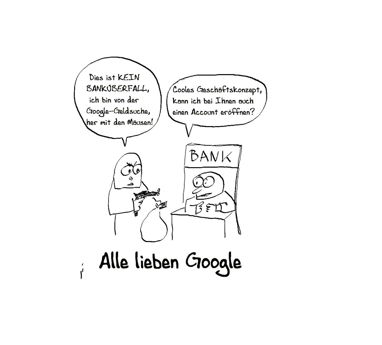 Kommt ein Mann in die Bank und schreit: Geld her! Das ist kein Überfall, sondern ich bin von der Google Geldsuche! Meint der Mann am Schalter: Cooles Geschäftskonzept! Kann ich bei Ihnen ein Konto eröffnen? - Bildunterschrift: Alle lieben Google. – 