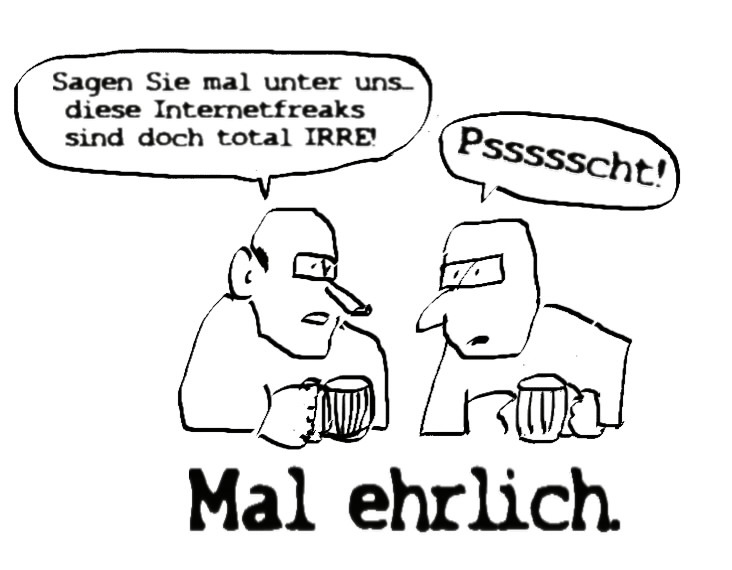 Zwei Männer am Stammtisch, mit Bierkrügen in der Hand. Meint der eine: Sagen Sie mal unter uns... diese Internet-Freaks sind doch total irre! Meint der eine erschrocken: Pst! – 