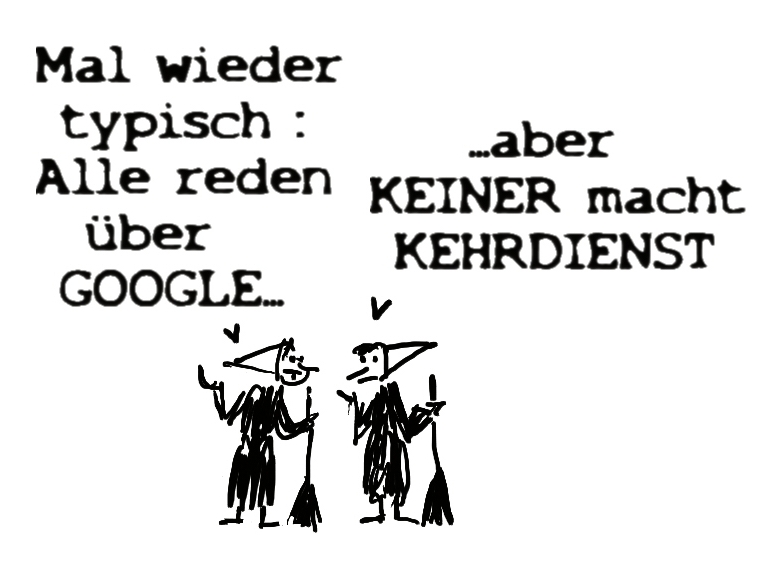 Zwei Putzfrauen bzw. schwäbische Hausfrauen in der Kehrwoche unterhalten sich. Meint die eine: Wieder typisch, alle reden über Google! Meint die andere: Und keiner macht den Kehrdienst! – 